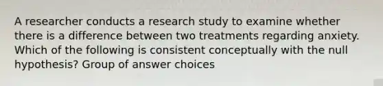 A researcher conducts a research study to examine whether there is a difference between two treatments regarding anxiety. Which of the following is consistent conceptually with the null hypothesis? Group of answer choices