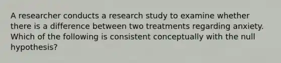 A researcher conducts a research study to examine whether there is a difference between two treatments regarding anxiety. Which of the following is consistent conceptually with the null hypothesis?