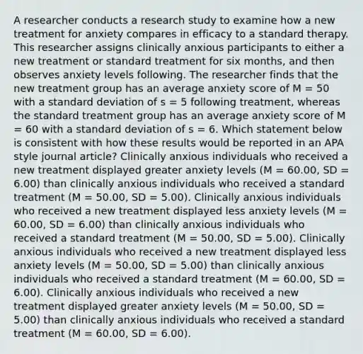 A researcher conducts a research study to examine how a new treatment for anxiety compares in efficacy to a standard therapy. This researcher assigns clinically anxious participants to either a new treatment or standard treatment for six months, and then observes anxiety levels following. The researcher finds that the new treatment group has an average anxiety score of M = 50 with a standard deviation of s = 5 following treatment, whereas the standard treatment group has an average anxiety score of M = 60 with a standard deviation of s = 6. Which statement below is consistent with how these results would be reported in an APA style journal article? Clinically anxious individuals who received a new treatment displayed greater anxiety levels (M = 60.00, SD = 6.00) than clinically anxious individuals who received a standard treatment (M = 50.00, SD = 5.00). Clinically anxious individuals who received a new treatment displayed less anxiety levels (M = 60.00, SD = 6.00) than clinically anxious individuals who received a standard treatment (M = 50.00, SD = 5.00). Clinically anxious individuals who received a new treatment displayed less anxiety levels (M = 50.00, SD = 5.00) than clinically anxious individuals who received a standard treatment (M = 60.00, SD = 6.00). Clinically anxious individuals who received a new treatment displayed greater anxiety levels (M = 50.00, SD = 5.00) than clinically anxious individuals who received a standard treatment (M = 60.00, SD = 6.00).