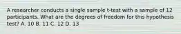 A researcher conducts a single sample t-test with a sample of 12 participants. What are the degrees of freedom for this hypothesis test? A. 10 B. 11 C. 12 D. 13