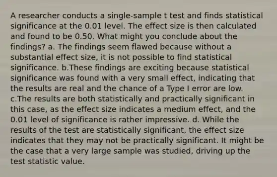 A researcher conducts a single-sample t test and finds statistical significance at the 0.01 level. The effect size is then calculated and found to be 0.50. What might you conclude about the findings? a. The findings seem flawed because without a substantial effect size, it is not possible to find statistical significance. b.These findings are exciting because statistical significance was found with a very small effect, indicating that the results are real and the chance of a Type I error are low. c.The results are both statistically and practically significant in this case, as the effect size indicates a medium effect, and the 0.01 level of significance is rather impressive. d. While the results of the test are statistically significant, the effect size indicates that they may not be practically significant. It might be the case that a very large sample was studied, driving up the test statistic value.