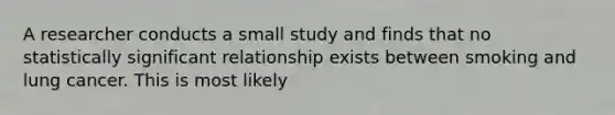 A researcher conducts a small study and finds that no statistically significant relationship exists between smoking and lung cancer. This is most likely