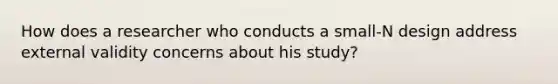 How does a researcher who conducts a small-N design address external validity concerns about his study?