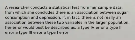 A researcher conducts a statistical test from her sample data, from which she concludes there is an association between sugar consumption and depression. If, in fact, there is not really an association between these two variables in the larger population, her error would best be described as: a type IV error a type II error a type III error a type I error