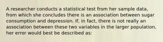 A researcher conducts a statistical test from her sample data, from which she concludes there is an association between sugar consumption and depression. If, in fact, there is not really an association between these two variables in the larger population, her error would best be described as: