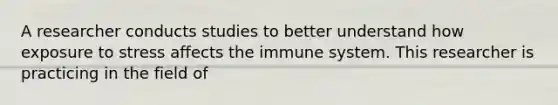 A researcher conducts studies to better understand how exposure to stress affects the immune system. This researcher is practicing in the field of