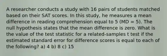 A researcher conducts a study with 16 pairs of students matched based on their SAT scores. In this study, he measures a mean difference in reading comprehension equal to 5 (MD = 5). The null hypothesis states that the mean difference is zero. What is the value of the test statistic for a related-samples t test if the estimated standard error for difference scores is equal to each of the following? a) 4 b) 8 c) 15