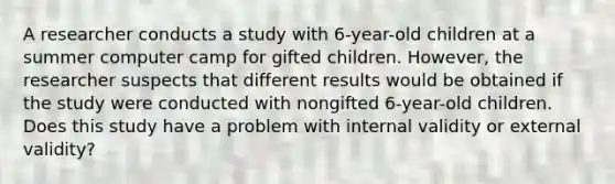 A researcher conducts a study with 6-year-old children at a summer computer camp for gifted children. However, the researcher suspects that different results would be obtained if the study were conducted with nongifted 6-year-old children. Does this study have a problem with internal validity or external validity?