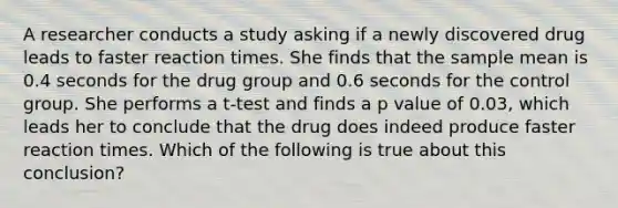 A researcher conducts a study asking if a newly discovered drug leads to faster reaction times. She finds that the sample mean is 0.4 seconds for the drug group and 0.6 seconds for the control group. She performs a t-test and finds a p value of 0.03, which leads her to conclude that the drug does indeed produce faster reaction times. Which of the following is true about this conclusion?