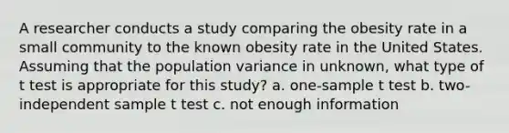 A researcher conducts a study comparing the obesity rate in a small community to the known obesity rate in the United States. Assuming that the population variance in unknown, what type of t test is appropriate for this study? a. one-sample t test b. two-independent sample t test c. not enough information