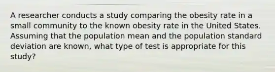 A researcher conducts a study comparing the obesity rate in a small community to the known obesity rate in the United States. Assuming that the population mean and the population standard deviation are known, what type of test is appropriate for this study?