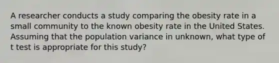 A researcher conducts a study comparing the obesity rate in a small community to the known obesity rate in the United States. Assuming that the population variance in unknown, what type of t test is appropriate for this study?