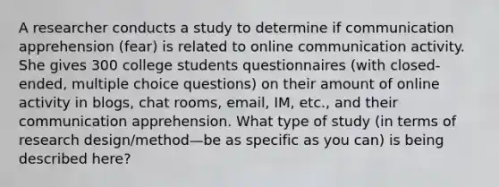 A researcher conducts a study to determine if communication apprehension (fear) is related to online communication activity. She gives 300 college students questionnaires (with closed-ended, multiple choice questions) on their amount of online activity in blogs, chat rooms, email, IM, etc., and their communication apprehension. What type of study (in terms of research design/method—be as specific as you can) is being described here?