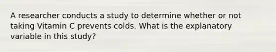 A researcher conducts a study to determine whether or not taking Vitamin C prevents colds. What is the explanatory variable in this study?