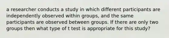 a researcher conducts a study in which different participants are independently observed within groups, and the same participants are observed between groups. If there are only two groups then what type of t test is appropriate for this study?