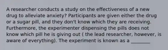 A researcher conducts a study on the effectiveness of a new drug to alleviate anxiety? Participants are given either the drug or a sugar pill, and they don't know which they are receiving. Furthermore, the experimenter dispensing the pills does not know which pill he is giving out ( the lead researcher, however, is aware of everything). The experiment is known as a ________