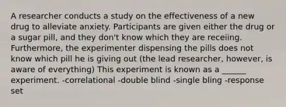 A researcher conducts a study on the effectiveness of a new drug to alleviate anxiety. Participants are given either the drug or a sugar pill, and they don't know which they are receiing. Furthermore, the experimenter dispensing the pills does not know which pill he is giving out (the lead researcher, however, is aware of everything) This experiment is known as a ______ experiment. -correlational -double blind -single bling -response set