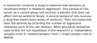 A researcher conducts a study to examine how serotonin (a neurotransmitter) is related to aggression. One sample of rats serves as a control group and receives a placebo that does not affect normal serotonin levels. A second sample of rats receives a drug that lowers brain levels of serotonin. Then the researcher tests the animals by recording the number of aggressive responses each of the rats displays. What procedure should be used to test the null hypothesis in this research? a. independent-samples t-test b. related-samples t-test c. single-sample r-test d. ANOVA