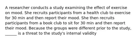 A researcher conducts a study examining the effect of exercise on mood. She recruits participants from a health club to exercise for 30 min and then report their mood. She then recruits participants from a book club to sit for 30 min and then report their mood. Because the groups were different prior to the study, ______ is a threat to the study's internal validity