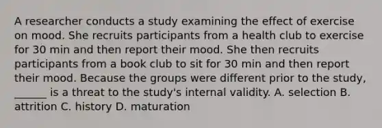 A researcher conducts a study examining the effect of exercise on mood. She recruits participants from a health club to exercise for 30 min and then report their mood. She then recruits participants from a book club to sit for 30 min and then report their mood. Because the groups were different prior to the study, ______ is a threat to the study's internal validity. A. selection B. attrition C. history D. maturation