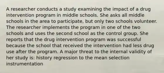 A researcher conducts a study examining the impact of a drug intervention program in middle schools. She asks all middle schools in the area to participate, but only two schools volunteer. The researcher implements the program in one of the two schools and uses the second school as the control group. She reports that the drug intervention program was successful because the school that received the intervention had less drug use after the program. A major threat to the internal validity of her study is: history regression to the mean selection instrumentation