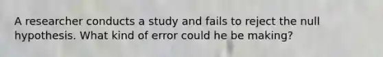 A researcher conducts a study and fails to reject the null hypothesis. What kind of error could he be making?