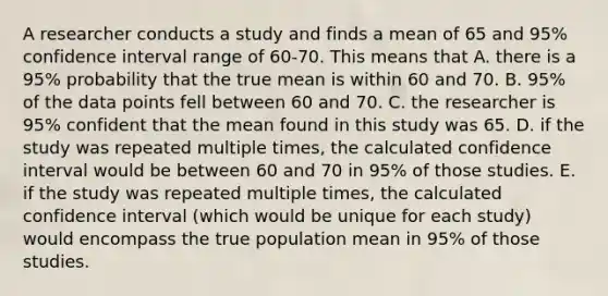 A researcher conducts a study and finds a mean of 65 and 95% confidence interval range of 60-70. This means that A. there is a 95% probability that the true mean is within 60 and 70. B. 95% of the data points fell between 60 and 70. C. the researcher is 95% confident that the mean found in this study was 65. D. if the study was repeated multiple times, the calculated confidence interval would be between 60 and 70 in 95% of those studies. E. if the study was repeated multiple times, the calculated confidence interval (which would be unique for each study) would encompass the true population mean in 95% of those studies.