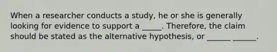 When a researcher conducts a study, he or she is generally looking for evidence to support a _____. Therefore, the claim should be stated as the alternative hypothesis, or ______ ______.