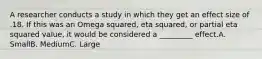 A researcher conducts a study in which they get an effect size of .18. If this was an Omega squared, eta squared, or partial eta squared value, it would be considered a _________ effect.A. SmallB. MediumC. Large