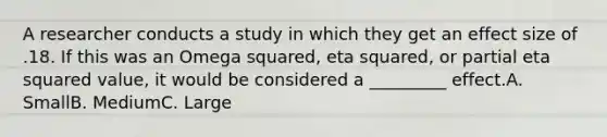 A researcher conducts a study in which they get an effect size of .18. If this was an Omega squared, eta squared, or partial eta squared value, it would be considered a _________ effect.A. SmallB. MediumC. Large