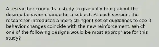 A researcher conducts a study to gradually bring about the desired behavior change for a subject. At each session, the researcher introduces a more stringent set of guidelines to see if behavior changes coincide with the new reinforcement. Which one of the following designs would be most appropriate for this study?