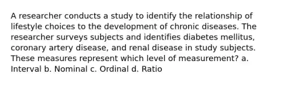 A researcher conducts a study to identify the relationship of lifestyle choices to the development of chronic diseases. The researcher surveys subjects and identifies diabetes mellitus, coronary artery disease, and renal disease in study subjects. These measures represent which level of measurement? a. Interval b. Nominal c. Ordinal d. Ratio