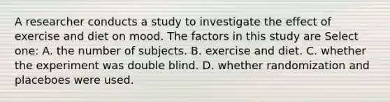 A researcher conducts a study to investigate the effect of exercise and diet on mood. The factors in this study are Select one: A. the number of subjects. B. exercise and diet. C. whether the experiment was double blind. D. whether randomization and placeboes were used.