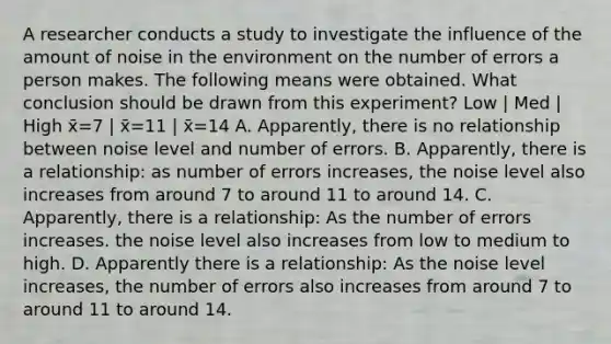 A researcher conducts a study to investigate the influence of the amount of noise in the environment on the number of errors a person makes. The following means were obtained. What conclusion should be drawn from this experiment? Low | Med | High x̄=7 | x̄=11 | x̄=14 A. Apparently, there is no relationship between noise level and number of errors. B. Apparently, there is a relationship: as number of errors increases, the noise level also increases from around 7 to around 11 to around 14. C. Apparently, there is a relationship: As the number of errors increases. the noise level also increases from low to medium to high. D. Apparently there is a relationship: As the noise level increases, the number of errors also increases from around 7 to around 11 to around 14.