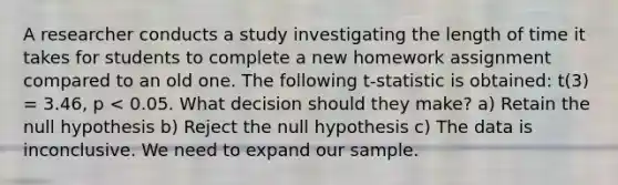 A researcher conducts a study investigating the length of time it takes for students to complete a new homework assignment compared to an old one. The following t-statistic is obtained: t(3) = 3.46, p < 0.05. What decision should they make? a) Retain the null hypothesis b) Reject the null hypothesis c) The data is inconclusive. We need to expand our sample.