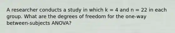 A researcher conducts a study in which k = 4 and n = 22 in each group. What are the degrees of freedom for the one-way between-subjects ANOVA?