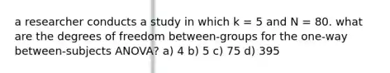 a researcher conducts a study in which k = 5 and N = 80. what are the degrees of freedom between-groups for the one-way between-subjects ANOVA? a) 4 b) 5 c) 75 d) 395