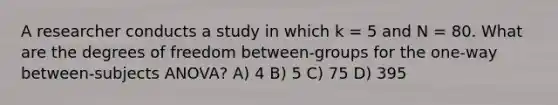 A researcher conducts a study in which k = 5 and N = 80. What are the degrees of freedom between-groups for the one-way between-subjects ANOVA? A) 4 B) 5 C) 75 D) 395