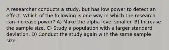 A researcher conducts a study, but has low power to detect an effect. Which of the following is one way in which the research can increase power? A) Make the alpha level smaller. B) Increase the sample size. C) Study a population with a larger standard deviation. D) Conduct the study again with the same sample size.