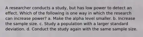 A researcher conducts a study, but has low power to detect an effect. Which of the following is one way in which the research can increase power? a. Make the alpha level smaller. b. Increase the sample size. c. Study a population with a larger standard deviation. d. Conduct the study again with the same sample size.