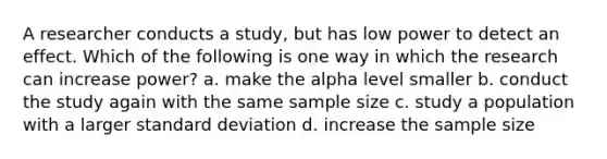 A researcher conducts a study, but has low power to detect an effect. Which of the following is one way in which the research can increase power? a. make the alpha level smaller b. conduct the study again with the same sample size c. study a population with a larger standard deviation d. increase the sample size