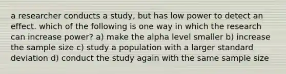 a researcher conducts a study, but has low power to detect an effect. which of the following is one way in which the research can increase power? a) make the alpha level smaller b) increase the sample size c) study a population with a larger standard deviation d) conduct the study again with the same sample size