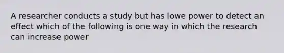 A researcher conducts a study but has lowe power to detect an effect which of the following is one way in which the research can increase power