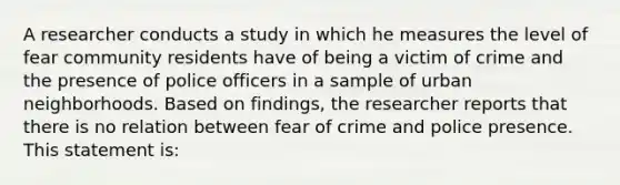 A researcher conducts a study in which he measures the level of fear community residents have of being a victim of crime and the presence of police officers in a sample of urban neighborhoods. Based on findings, the researcher reports that there is no relation between fear of crime and police presence. This statement is: