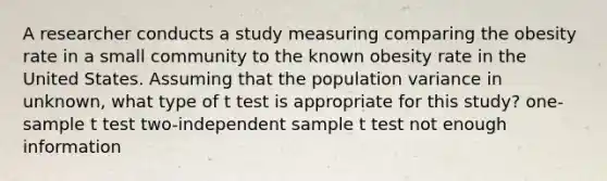 A researcher conducts a study measuring comparing the obesity rate in a small community to the known obesity rate in the United States. Assuming that the population variance in unknown, what type of t test is appropriate for this study? one-sample t test two-independent sample t test not enough information