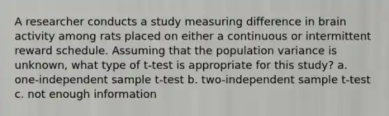 A researcher conducts a study measuring difference in brain activity among rats placed on either a continuous or intermittent reward schedule. Assuming that the population variance is unknown, what type of t-test is appropriate for this study? a. one-independent sample t-test b. two-independent sample t-test c. not enough information