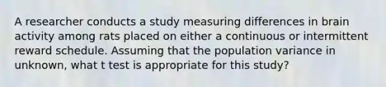 A researcher conducts a study measuring differences in brain activity among rats placed on either a continuous or intermittent reward schedule. Assuming that the population variance in unknown, what t test is appropriate for this study?