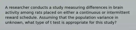 A researcher conducts a study measuring differences in brain activity among rats placed on either a continuous or intermittent reward schedule. Assuming that the population variance in unknown, what type of t test is appropriate for this study?