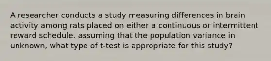 A researcher conducts a study measuring differences in brain activity among rats placed on either a continuous or intermittent reward schedule. assuming that the population variance in unknown, what type of t-test is appropriate for this study?