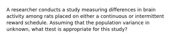 A researcher conducts a study measuring differences in brain activity among rats placed on either a continuous or intermittent reward schedule. Assuming that the population variance in unknown, what ttest is appropriate for this study?